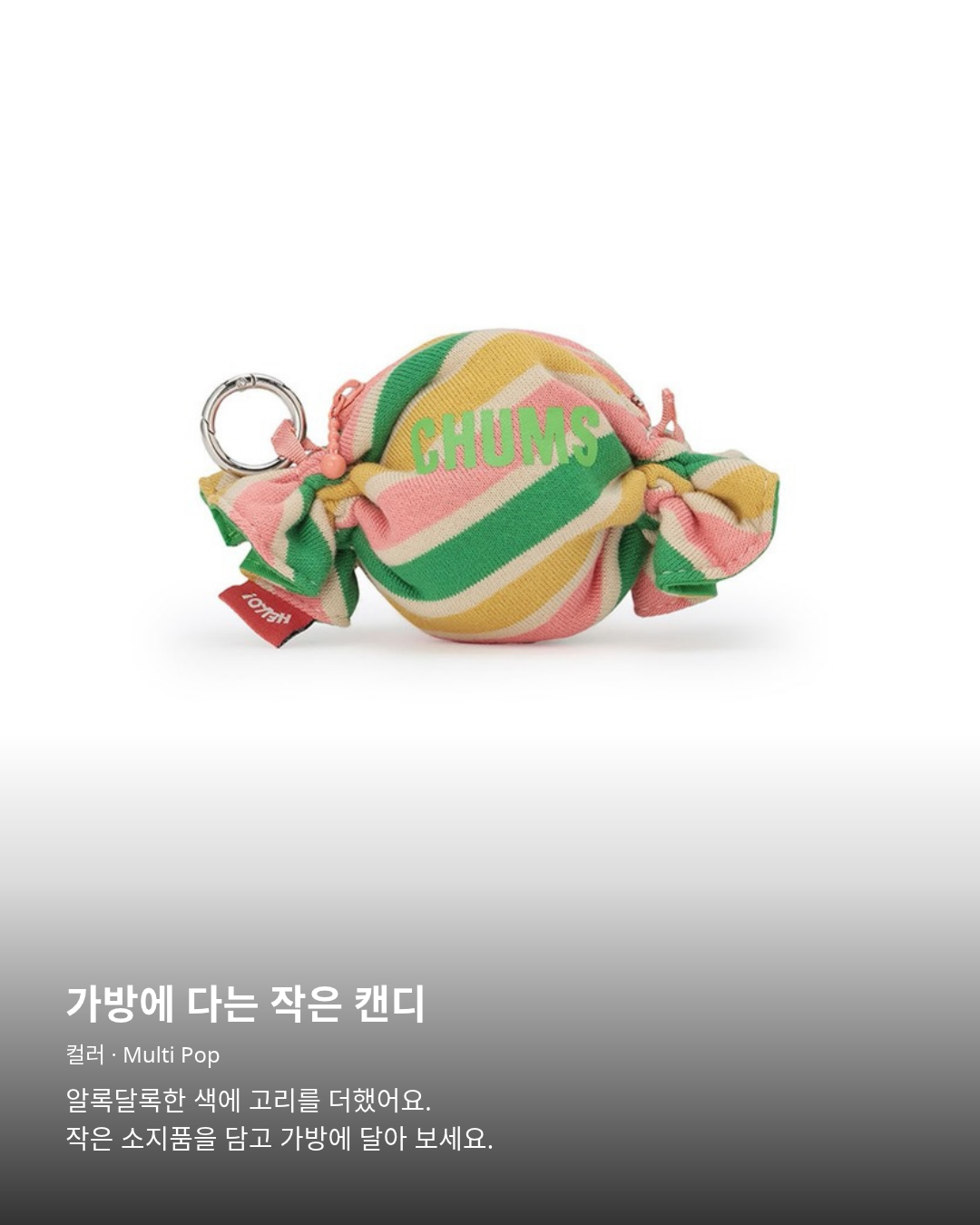 첨스 Candy Pouch Multi Pop. 가방에 다는 작은 캔디. Candy Pouch · Multi Pop. 알록달록한 색에 고리를 더했어요. 작은 소지품을 담고 가방에 달아 보세요.
