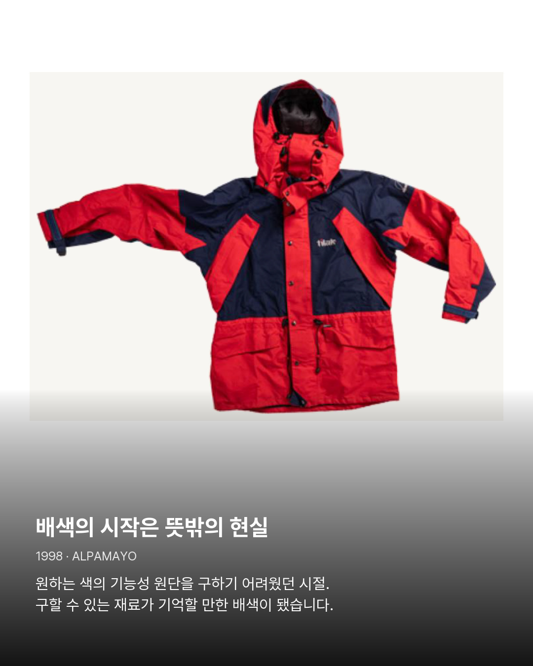 1998년 Alpamayo 제품 아카이브 배색의 시작은 뜻밖의 현실。원하는 색의 기능성 원단을 구하기 어려웠던 시절. 구할 수 있는 재료가 기억할 만한 배색이 됐습니다.