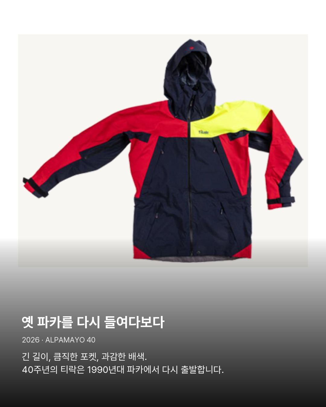 2026년 Alpamayo 40 제품 이미지 옛 파카를 다시 들여다보다。긴 길이, 큼직한 포켓, 과감한 배색. 40주년의 티락은 1990년대 파카에서 다시 출발합니다.