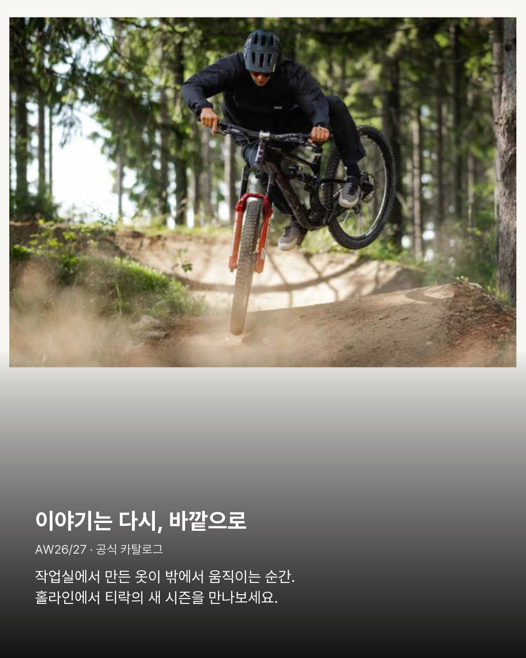 공식 AW26/27 카탈로그 ACTIVE 산악자전거 장면 이야기는 다시, 바깥으로。작업실에서 만든 옷이 밖에서 움직이는 순간. 홀라인에서 티락의 새 시즌을 만나보세요.